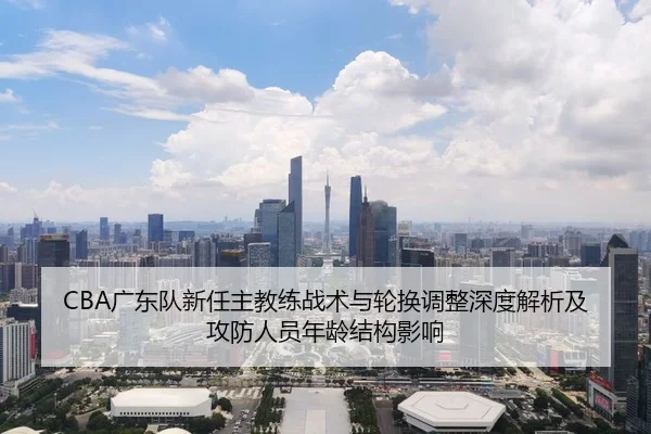 CBA广东队新任主教练战术与轮换调整深度解析及攻防人员年龄结构影响