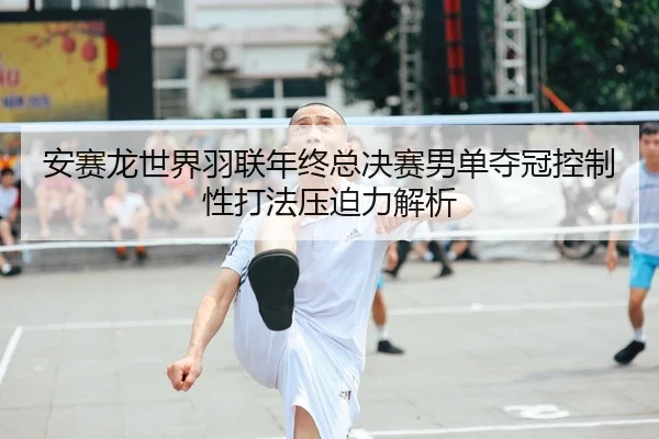 安赛龙世界羽联年终总决赛男单夺冠控制性打法压迫力解析